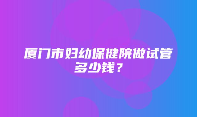 厦门市妇幼保健院做试管多少钱？