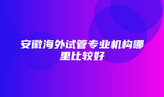 安徽海外试管专业机构哪里比较好