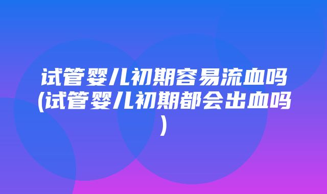 试管婴儿初期容易流血吗(试管婴儿初期都会出血吗)