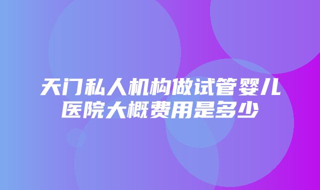 天门私人机构做试管婴儿医院大概费用是多少