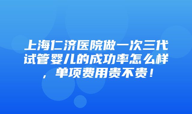 上海仁济医院做一次三代试管婴儿的成功率怎么样，单项费用贵不贵！