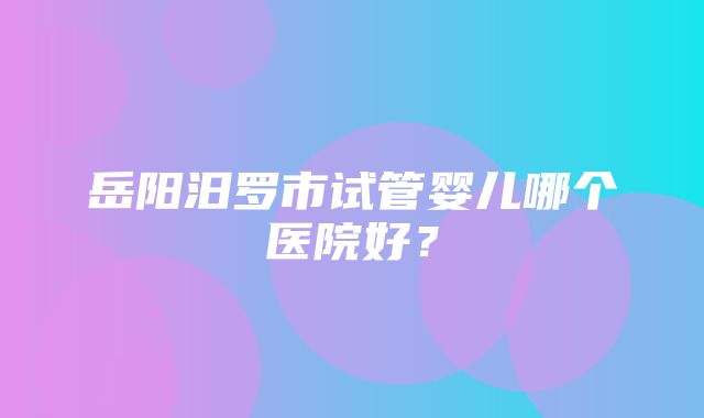 岳阳汨罗市试管婴儿哪个医院好？