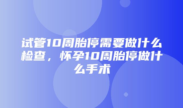 试管10周胎停需要做什么检查，怀孕10周胎停做什么手术