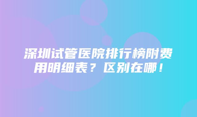 深圳试管医院排行榜附费用明细表？区别在哪！