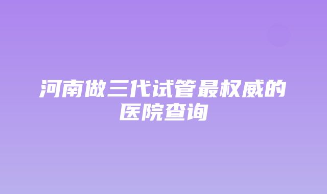 河南做三代试管最权威的医院查询