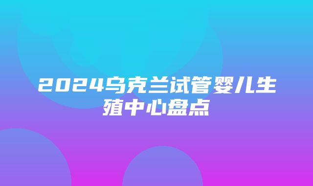 2024乌克兰试管婴儿生殖中心盘点