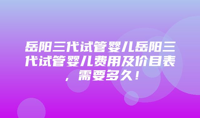 岳阳三代试管婴儿岳阳三代试管婴儿费用及价目表，需要多久！