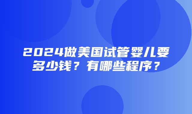 2024做美国试管婴儿要多少钱？有哪些程序？