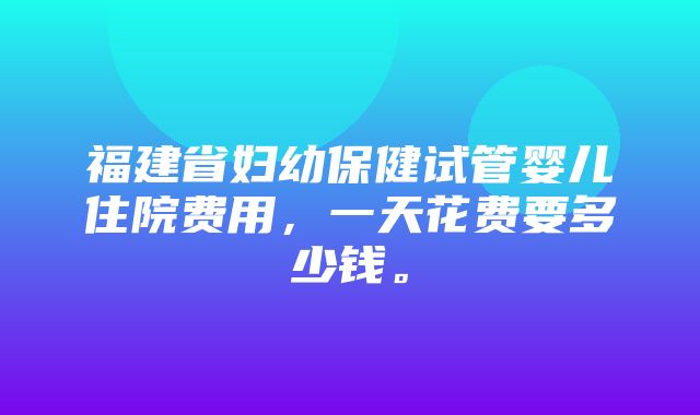 福建省妇幼保健试管婴儿住院费用，一天花费要多少钱。