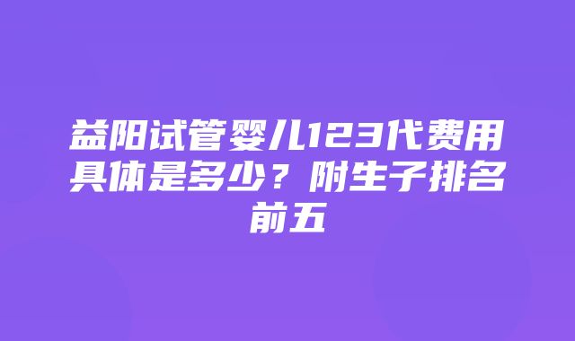 益阳试管婴儿123代费用具体是多少？附生子排名前五