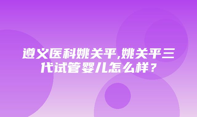 遵义医科姚关平,姚关平三代试管婴儿怎么样？