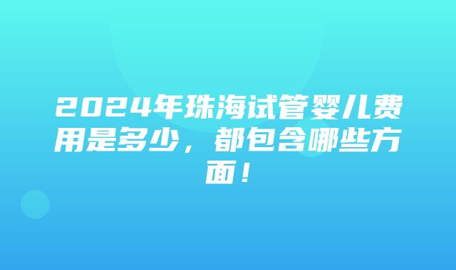 2024年珠海试管婴儿费用是多少，都包含哪些方面！