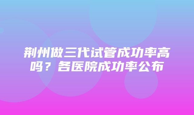 荆州做三代试管成功率高吗？各医院成功率公布