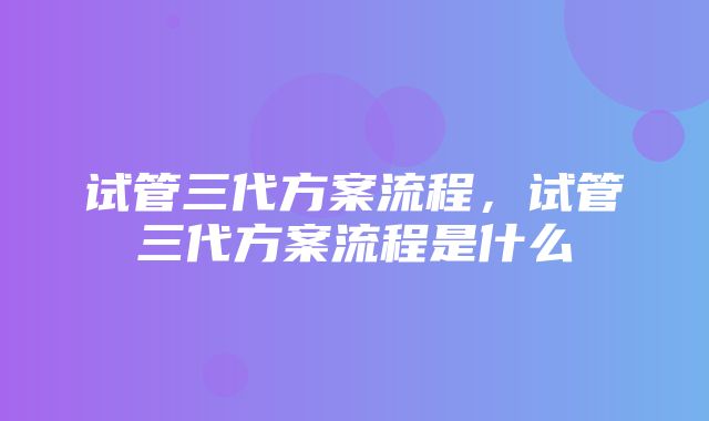 试管三代方案流程，试管三代方案流程是什么