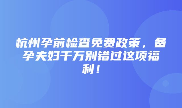 杭州孕前检查免费政策，备孕夫妇千万别错过这项福利！