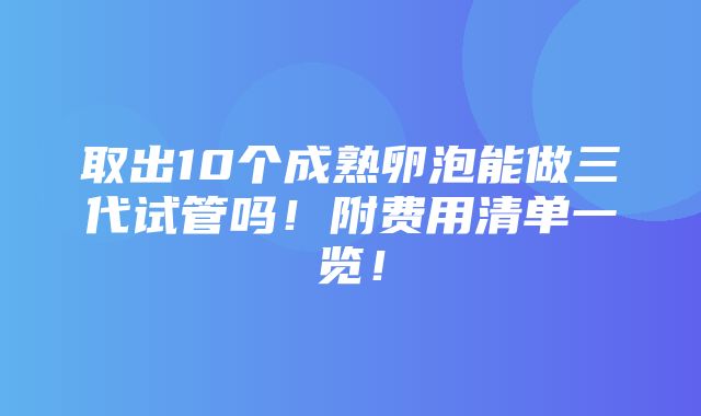 取出10个成熟卵泡能做三代试管吗！附费用清单一览！