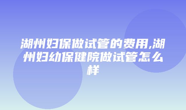 湖州妇保做试管的费用,湖州妇幼保健院做试管怎么样