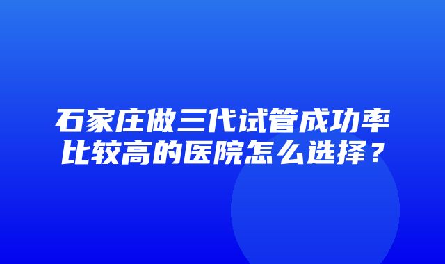 石家庄做三代试管成功率比较高的医院怎么选择？