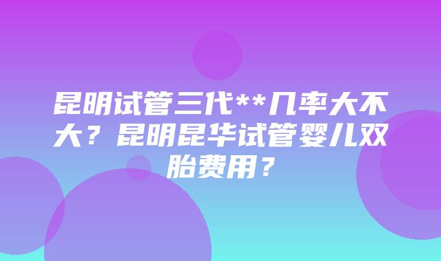 昆明试管三代**几率大不大？昆明昆华试管婴儿双胎费用？