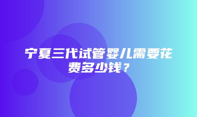 宁夏三代试管婴儿需要花费多少钱？