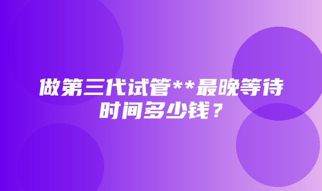 做第三代试管**最晚等待时间多少钱？