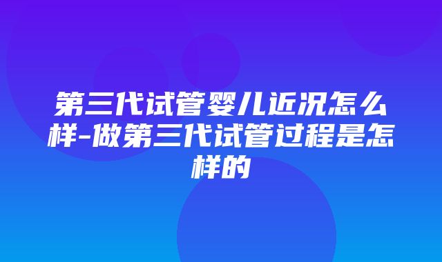 第三代试管婴儿近况怎么样-做第三代试管过程是怎样的