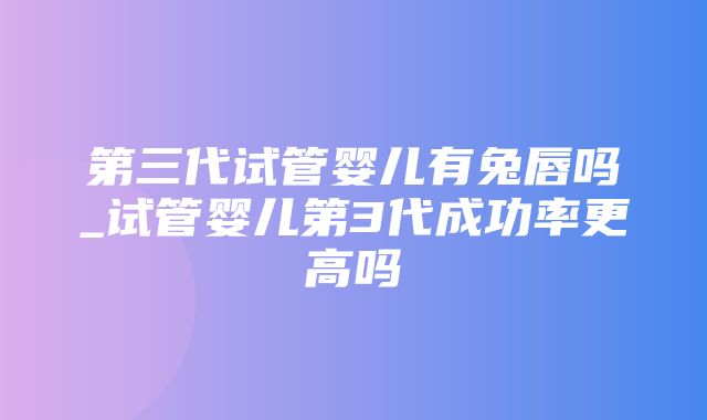 第三代试管婴儿有兔唇吗_试管婴儿第3代成功率更高吗