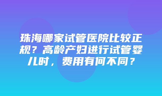 珠海哪家试管医院比较正规？高龄产妇进行试管婴儿时，费用有何不同？