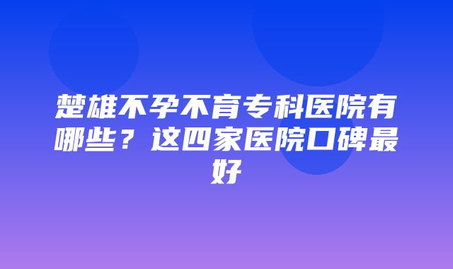 楚雄不孕不育专科医院有哪些？这四家医院口碑最好