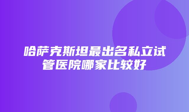 哈萨克斯坦最出名私立试管医院哪家比较好