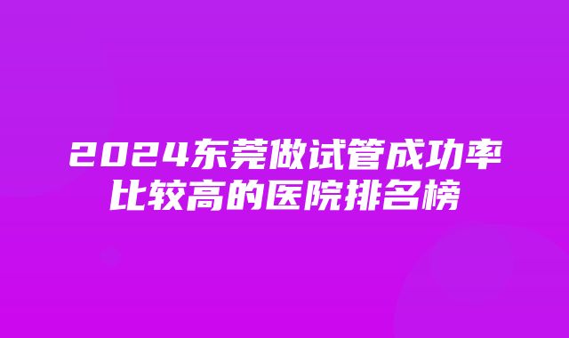 2024东莞做试管成功率比较高的医院排名榜