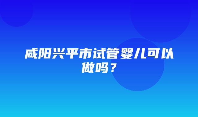 咸阳兴平市试管婴儿可以做吗？