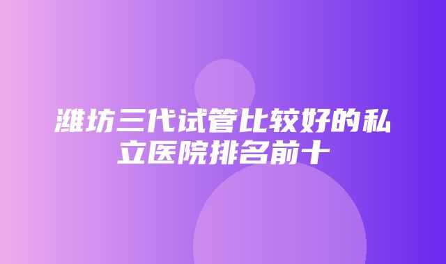 潍坊三代试管比较好的私立医院排名前十