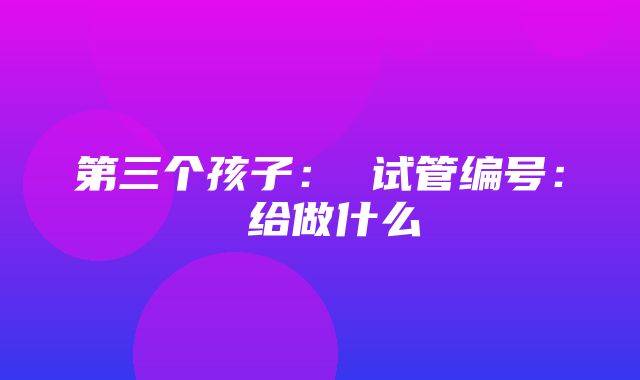 第三个孩子： 试管编号： 给做什么