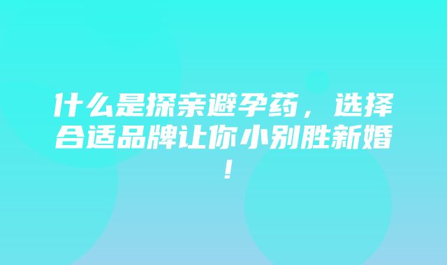 什么是探亲避孕药，选择合适品牌让你小别胜新婚！