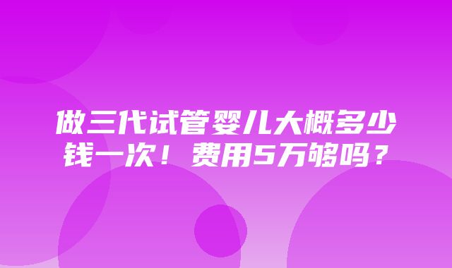 做三代试管婴儿大概多少钱一次！费用5万够吗？