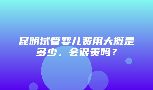 昆明试管婴儿费用大概是多少，会很贵吗？