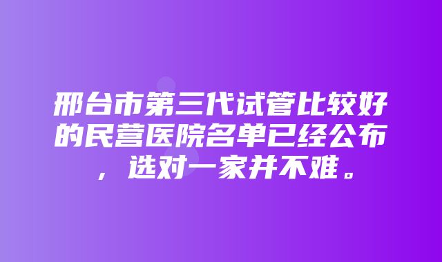 邢台市第三代试管比较好的民营医院名单已经公布，选对一家并不难。