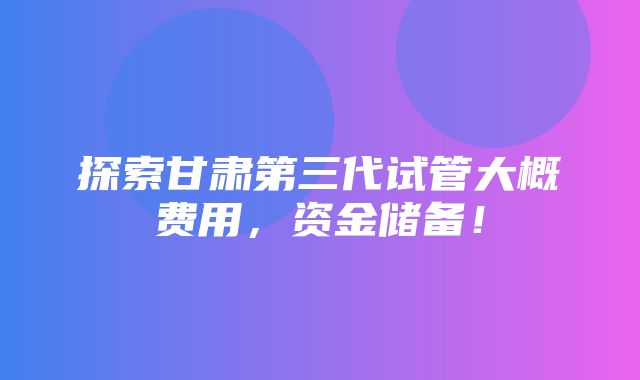 探索甘肃第三代试管大概费用，资金储备！