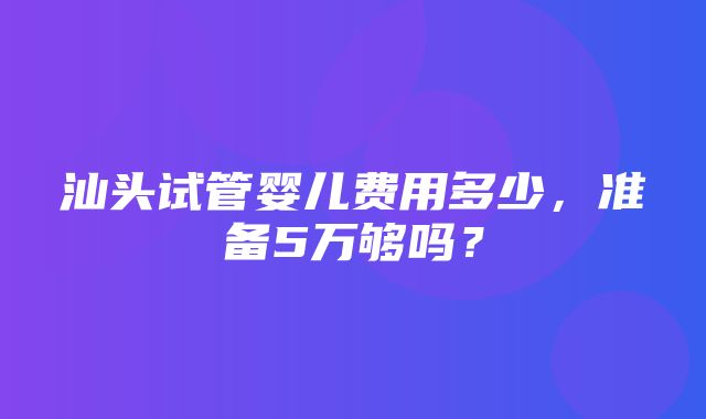 汕头试管婴儿费用多少，准备5万够吗？