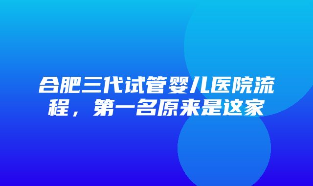 合肥三代试管婴儿医院流程，第一名原来是这家