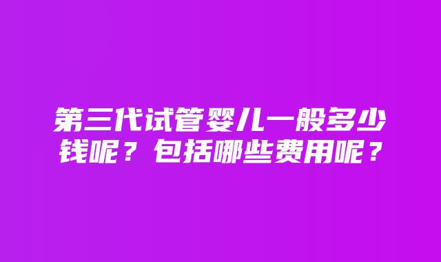 第三代试管婴儿一般多少钱呢？包括哪些费用呢？