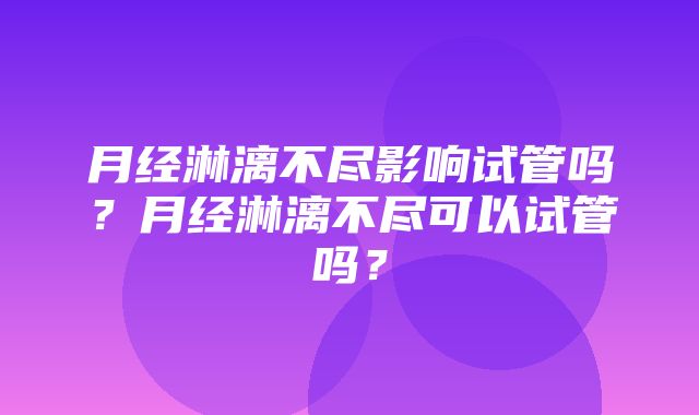 月经淋漓不尽影响试管吗？月经淋漓不尽可以试管吗？