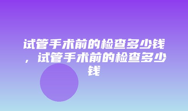 试管手术前的检查多少钱，试管手术前的检查多少钱