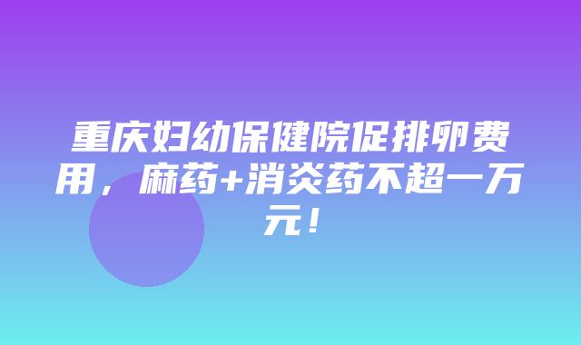 重庆妇幼保健院促排卵费用，麻药+消炎药不超一万元！