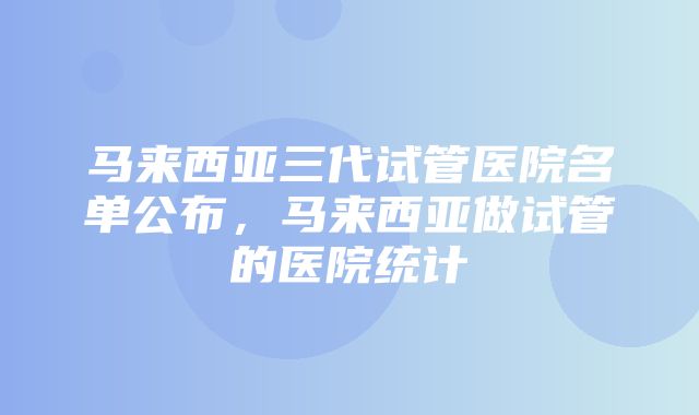 马来西亚三代试管医院名单公布，马来西亚做试管的医院统计