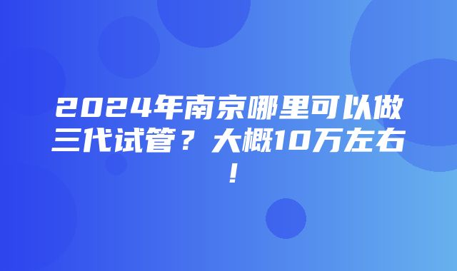 2024年南京哪里可以做三代试管？大概10万左右！