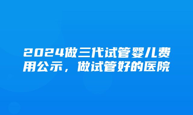 2024做三代试管婴儿费用公示，做试管好的医院