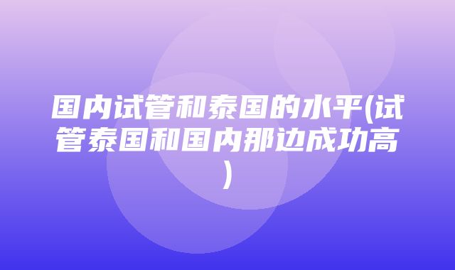 国内试管和泰国的水平(试管泰国和国内那边成功高)