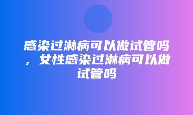 感染过淋病可以做试管吗，女性感染过淋病可以做试管吗